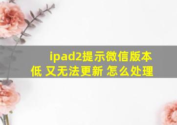 ipad2提示微信版本低 又无法更新 怎么处理